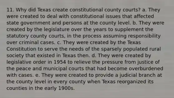 11. Why did Texas create constitutional county courts? a. They were created to deal with constitutional issues that affected state government and persons at the county level. b. They were created by the legislature over the years to supplement the statutory county courts, in the process assuming responsibility over criminal cases. c. They were created by the Texas Constitution to serve the needs of the sparsely populated rural society that existed in Texas then. d. They were created by legislative order in 1954 to relieve the pressure from justice of the peace and municipal courts that had become overburdened with cases. e. They were created to provide a judicial branch at the county level in every county when Texas reorganized its counties in the early 1900s.