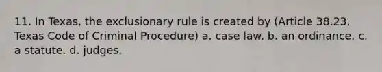 11. In Texas, the exclusionary rule is created by (Article 38.23, Texas Code of Criminal Procedure) a. case law. b. an ordinance. c. a statute. d. judges.