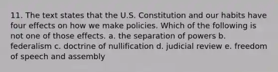 11. The text states that the U.S. Constitution and our habits have four effects on how we make policies. Which of the following is not one of those effects. a. the separation of powers b. federalism c. doctrine of nullification d. judicial review e. freedom of speech and assembly