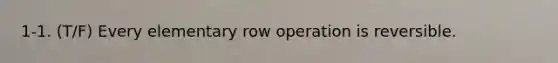 1-1. (T/F) Every elementary row operation is reversible.