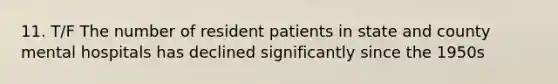 11. T/F The number of resident patients in state and county mental hospitals has declined significantly since the 1950s