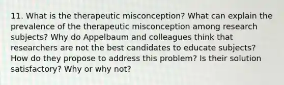 11. What is the therapeutic misconception? What can explain the prevalence of the therapeutic misconception among research subjects? Why do Appelbaum and colleagues think that researchers are not the best candidates to educate subjects? How do they propose to address this problem? Is their solution satisfactory? Why or why not?