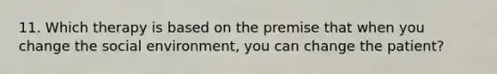 11. Which therapy is based on the premise that when you change the social environment, you can change the patient?