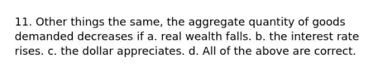 11. Other things the same, the aggregate quantity of goods demanded decreases if a. real wealth falls. b. the interest rate rises. c. the dollar appreciates. d. All of the above are correct.