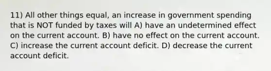 11) All other things equal, an increase in government spending that is NOT funded by taxes will A) have an undetermined effect on the current account. B) have no effect on the current account. C) increase the current account deficit. D) decrease the current account deficit.