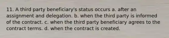 11. A third party beneficiary's status occurs a. after an assignment and delegation. b. when the third party is informed of the contract. c. when the third party beneficiary agrees to the contract terms. d. when the contract is created.