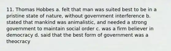 11. Thomas Hobbes a. felt that man was suited best to be in a pristine state of nature, without government interference b. stated that mankind was animalistic, and needed a strong government to maintain social order c. was a firm believer in democracy d. said that the best form of government was a theocracy