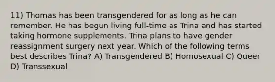 11) Thomas has been transgendered for as long as he can remember. He has begun living full-time as Trina and has started taking hormone supplements. Trina plans to have gender reassignment surgery next year. Which of the following terms best describes Trina? A) Transgendered B) Homosexual C) Queer D) Transsexual