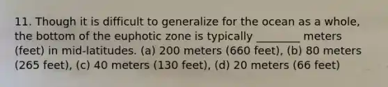 11. Though it is difficult to generalize for the ocean as a whole, the bottom of the euphotic zone is typically ________ meters (feet) in mid-latitudes. (a) 200 meters (660 feet), (b) 80 meters (265 feet), (c) 40 meters (130 feet), (d) 20 meters (66 feet)