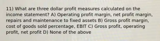 11) What are three dollar profit measures calculated on the income statement? A) Operating profit margin, net profit margin, repairs and maintenance to fixed assets B) Gross profit margin, cost of goods sold percentage, EBIT C) Gross profit, operating profit, net profit D) None of the above