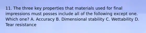 11. The three key properties that materials used for final impressions must posses include all of the following except one. Which one? A. Accuracy B. Dimensional stability C. Wettability D. Tear resistance