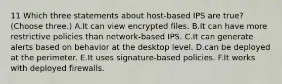 11 Which three statements about host-based IPS are true? (Choose three.) A.It can view encrypted files. B.It can have more restrictive policies than network-based IPS. C.It can generate alerts based on behavior at the desktop level. D.can be deployed at the perimeter. E.It uses signature-based policies. F.It works with deployed firewalls.