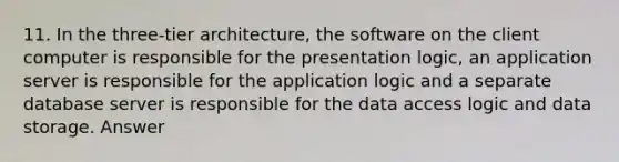 11. In the three-tier architecture, the software on the client computer is responsible for the presentation logic, an application server is responsible for the application logic and a separate database server is responsible for the data access logic and data storage. Answer