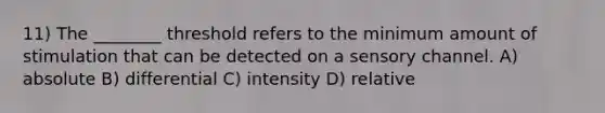 11) The ________ threshold refers to the minimum amount of stimulation that can be detected on a sensory channel. A) absolute B) differential C) intensity D) relative