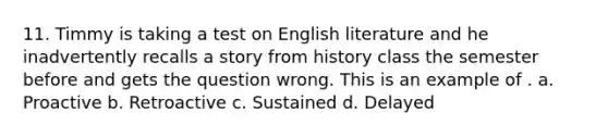 11. Timmy is taking a test on English literature and he inadvertently recalls a story from history class the semester before and gets the question wrong. This is an example of . a. Proactive b. Retroactive c. Sustained d. Delayed