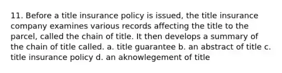 11. Before a title insurance policy is issued, the title insurance company examines various records affecting the title to the parcel, called the chain of title. It then develops a summary of the chain of title called. a. title guarantee b. an abstract of title c. title insurance policy d. an aknowlegement of title