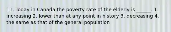 11. Today in Canada the poverty rate of the elderly is ______. 1. increasing 2. lower than at any point in history 3. decreasing 4. the same as that of the general population