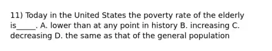 11) Today in the United States the poverty rate of the elderly is_____. A. lower than at any point in history B. increasing C. decreasing D. the same as that of the general population