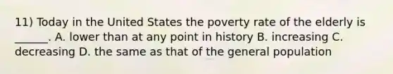 11) Today in the United States the poverty rate of the elderly is ______. A. lower than at any point in history B. increasing C. decreasing D. the same as that of the general population