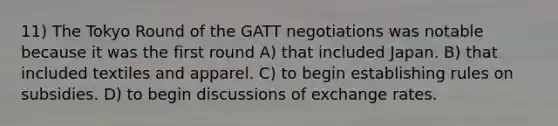 11) The Tokyo Round of the GATT negotiations was notable because it was the first round A) that included Japan. B) that included textiles and apparel. C) to begin establishing rules on subsidies. D) to begin discussions of exchange rates.