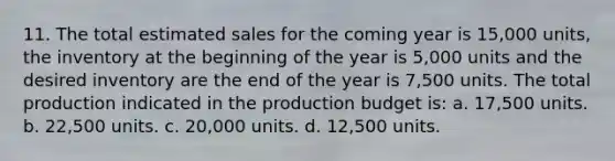 11. The total estimated sales for the coming year is 15,000 units, the inventory at the beginning of the year is 5,000 units and the desired inventory are the end of the year is 7,500 units. The total production indicated in the production budget is: a. 17,500 units. b. 22,500 units. c. 20,000 units. d. 12,500 units.