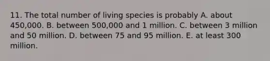 11. The total number of living species is probably A. about 450,000. B. between 500,000 and 1 million. C. between 3 million and 50 million. D. between 75 and 95 million. E. at least 300 million.