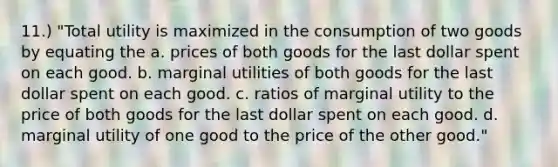 11.) "Total utility is maximized in the consumption of two goods by equating the a. prices of both goods for the last dollar spent on each good. b. marginal utilities of both goods for the last dollar spent on each good. c. ratios of marginal utility to the price of both goods for the last dollar spent on each good. d. marginal utility of one good to the price of the other good."