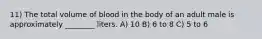 11) The total volume of blood in the body of an adult male is approximately ________ liters. A) 10 B) 6 to 8 C) 5 to 6