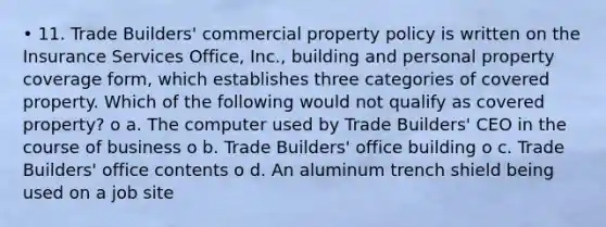 • 11. Trade Builders' commercial property policy is written on the Insurance Services Office, Inc., building and personal property coverage form, which establishes three categories of covered property. Which of the following would not qualify as covered property? o a. The computer used by Trade Builders' CEO in the course of business o b. Trade Builders' office building o c. Trade Builders' office contents o d. An aluminum trench shield being used on a job site