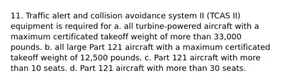 11. Traffic alert and collision avoidance system II (TCAS II) equipment is required for a. all turbine-powered aircraft with a maximum certificated takeoff weight of more than 33,000 pounds. b. all large Part 121 aircraft with a maximum certificated takeoff weight of 12,500 pounds. c. Part 121 aircraft with more than 10 seats. d. Part 121 aircraft with more than 30 seats.