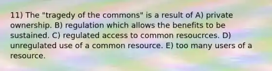 11) The "tragedy of the commons" is a result of A) private ownership. B) regulation which allows the benefits to be sustained. C) regulated access to common resoucrces. D) unregulated use of a common resource. E) too many users of a resource.