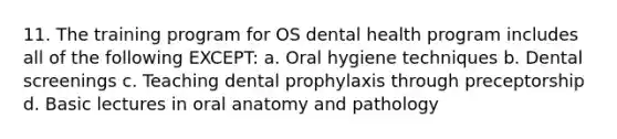 11. The training program for OS dental health program includes all of the following EXCEPT: a. Oral hygiene techniques b. Dental screenings c. Teaching dental prophylaxis through preceptorship d. Basic lectures in oral anatomy and pathology