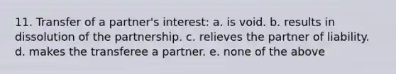 11. Transfer of a partner's interest: a. is void. b. results in dissolution of the partnership. c. relieves the partner of liability. d. makes the transferee a partner. e. none of the above