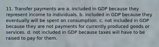 11. Transfer payments are a. included in GDP because they represent income to individuals. b. included in GDP because they eventually will be spent on consumption. c. not included in GDP because they are not payments for currently produced goods or services. d. not included in GDP because taxes will have to be raised to pay for them.