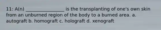 11: A(n) _________________ is the transplanting of one's own skin from an unburned region of the body to a burned area. a. autograft b. homograft c. holograft d. xenograft