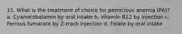 11. What is the treatment of choice for pernicious anemia (PA)? a. Cyanocobalamin by oral intake b. Vitamin B12 by injection c. Ferrous fumarate by Z-track injection d. Folate by oral intake