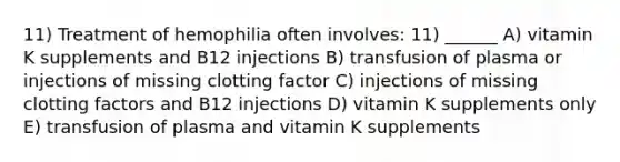 11) Treatment of hemophilia often involves: 11) ______ A) vitamin K supplements and B12 injections B) transfusion of plasma or injections of missing clotting factor C) injections of missing clotting factors and B12 injections D) vitamin K supplements only E) transfusion of plasma and vitamin K supplements