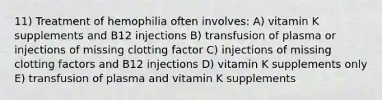 11) Treatment of hemophilia often involves: A) vitamin K supplements and B12 injections B) transfusion of plasma or injections of missing clotting factor C) injections of missing clotting factors and B12 injections D) vitamin K supplements only E) transfusion of plasma and vitamin K supplements