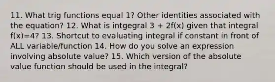 11. What trig functions equal 1? Other identities associated with the equation? 12. What is intgegral 3 + 2f(x) given that integral f(x)=4? 13. Shortcut to evaluating integral if constant in front of ALL variable/function 14. How do you solve an expression involving absolute value? 15. Which version of the absolute value function should be used in the integral?