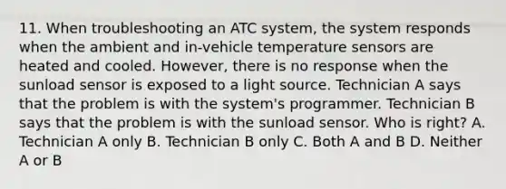 11. When troubleshooting an ATC system, the system responds when the ambient and in-vehicle temperature sensors are heated and cooled. However, there is no response when the sunload sensor is exposed to a light source. Technician A says that the problem is with the system's programmer. Technician B says that the problem is with the sunload sensor. Who is right? A. Technician A only B. Technician B only C. Both A and B D. Neither A or B