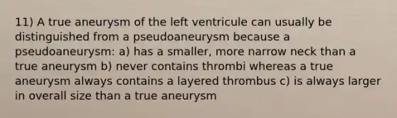 11) A true aneurysm of the left ventricule can usually be distinguished from a pseudoaneurysm because a pseudoaneurysm: a) has a smaller, more narrow neck than a true aneurysm b) never contains thrombi whereas a true aneurysm always contains a layered thrombus c) is always larger in overall size than a true aneurysm