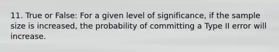 11. True or False: For a given level of significance, if the sample size is increased, the probability of committing a Type II error will increase.