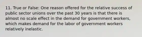 11. True or False: One reason offered for the relative success of public sector unions over the past 30 years is that there is almost no scale effect in the demand for government workers, which makes demand for the labor of government workers relatively inelastic.