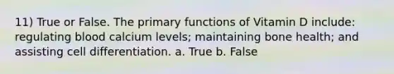 11) True or False. The primary functions of Vitamin D include: regulating blood calcium levels; maintaining bone health; and assisting cell differentiation. a. True b. False