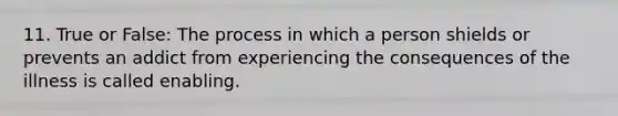 11. True or False: The process in which a person shields or prevents an addict from experiencing the consequences of the illness is called enabling.