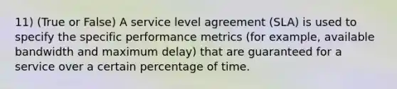 11) (True or False) A service level agreement (SLA) is used to specify the specific performance metrics (for example, available bandwidth and maximum delay) that are guaranteed for a service over a certain percentage of time.