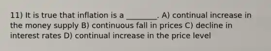 11) It is true that inflation is a ________. A) continual increase in the money supply B) continuous fall in prices C) decline in interest rates D) continual increase in the price level