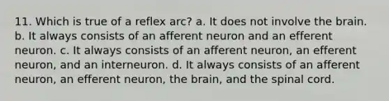 11. Which is true of a reflex arc? a. It does not involve the brain. b. It always consists of an afferent neuron and an efferent neuron. c. It always consists of an afferent neuron, an efferent neuron, and an interneuron. d. It always consists of an afferent neuron, an efferent neuron, the brain, and the spinal cord.