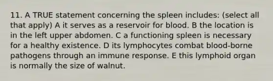 11. A TRUE statement concerning the spleen includes: (select all that apply) A it serves as a reservoir for blood. B the location is in the left upper abdomen. C a functioning spleen is necessary for a healthy existence. D its lymphocytes combat blood-borne pathogens through an immune response. E this lymphoid organ is normally the size of walnut.