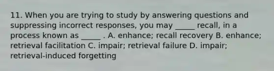 11. When you are trying to study by answering questions and suppressing incorrect responses, you may _____ recall, in a process known as _____ . A. enhance; recall recovery B. enhance; retrieval facilitation C. impair; retrieval failure D. impair; retrieval-induced forgetting